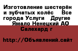 Изготовление шестерён и зубчатых колёс. - Все города Услуги » Другие   . Ямало-Ненецкий АО,Салехард г.